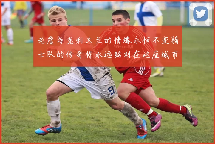 老詹与克利夫兰的情缘永恒不变骑士队的传奇将永远铭刻在这座城市