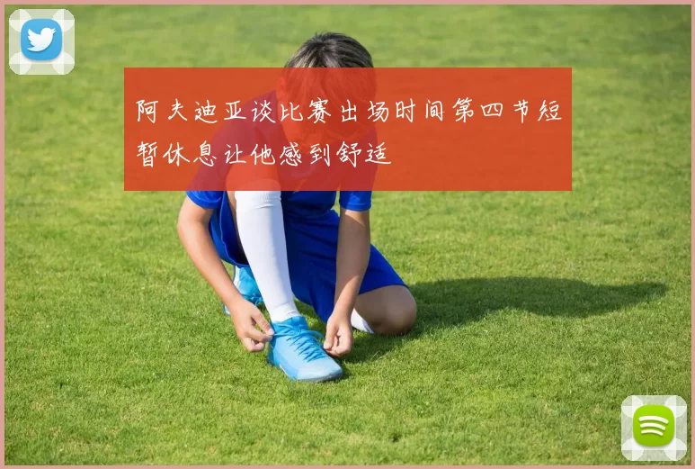 阿夫迪亚谈比赛出场时间第四节短暂休息让他感到舒适