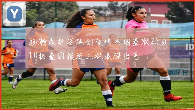 杨瀚森折返跑创佳绩杰明豪取25分10板奎因接近三双表现出色