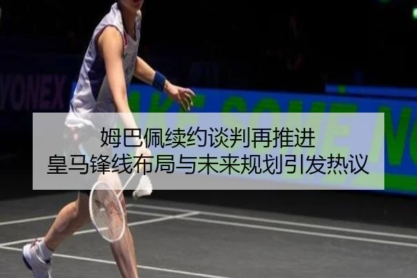 姆巴佩续约谈判再推进 皇马锋线布局与未来规划引发热议